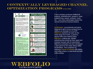 Contextually Leveraged Channel
Optimization Programs (CLCOP)
                 If your company produces intellectual
                 property, (entertainment, research, news,
                 programming, reports, software, music
                 etc…) you have unleveraged assets that
                 can be turned into revenue streams.


                 Ice Breakers, a promotional card game
                 designed to get to know someone you’re
                 dating is an example of a CLCOP.
                 Starbucks wanted to be seen as the
                 home away from home, a person’s
                 second office and meeting place.
                 Matchnet, a dating site, needed
                 something that would set them apart and
                 increase success with its subscribers.
                 Matchnet contracted me and I developed
                 a card game for the newly dating called
                 Ice Breakers. This combines my
                 exclusive 8 levels of Intimacy with dating
                 and coffee shops in a real-world and later
                 online setting.
 