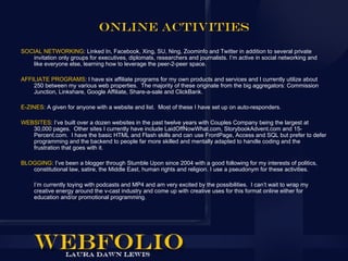 Online Activities
SOCIAL NETWORKING: Linked In, Facebook, Xing, SU, Ning, Zoominfo and Twitter in addition to several private
   invitation only groups for executives, diplomats, researchers and journalists. I’m active in social networking and
   like everyone else, learning how to leverage the peer-2-peer space.

AFFILIATE PROGRAMS: I have six affiliate programs for my own products and services and I currently utilize about
    250 between my various web properties. The majority of these originate from the big aggregators: Commission
    Junction, Linkshare, Google Affiliate, Share-a-sale and ClickBank.

E-ZINES: A given for anyone with a website and list. Most of these I have set up on auto-responders.

WEBSITES: I’ve built over a dozen websites in the past twelve years with Couples Company being the largest at
   30,000 pages. Other sites I currently have include LaidOffNowWhat.com, StorybookAdvent.com and 15-
   Percent.com. I have the basic HTML and Flash skills and can use FrontPage, Access and SQL but prefer to defer
   programming and the backend to people far more skilled and mentally adapted to handle coding and the
   frustration that goes with it.

BLOGGING: I’ve been a blogger through Stumble Upon since 2004 with a good following for my interests of politics,
   constitutional law, satire, the Middle East, human rights and religion. I use a pseudonym for these activities.

     I’m currently toying with podcasts and MP4 and am very excited by the possibilities. I can’t wait to wrap my
     creative energy around the v-cast industry and come up with creative uses for this format online either for
     education and/or promotional programming.
 