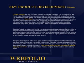 New Product Development:                                                                   Philosophy



 Couples Company was built to address the need for Life Skills Education. This includes issues like
 how to argue effectively with your spouse, manage your finances and how to navigate legal issues.
 Life skills aren’t taught in college. The original business plan had us integrating online education with
 title sponsors: i.e.: Home Depot sponsoring a series called: ‘Surviving Home Improvements’ an online
 interactive class that teaches couples how to overcome disagreements when remodeling (without
 killing each other), distributed at store level via CD ROM and online via interactive webcasts.
 Technology today allows this to go two ways and it opens up al myriad of amazing possibilities.


 Outside of regular ad design, most of what I do can be considered new product development. I like to
 integrate information with learning and entertainment and I want to work for a company that needs
 someone who knows how to do that and bring in the corporate sponsors who benefit. To me, creating
 these, solving these problems--this isn’t work. This is fun! Give me a good problem and the authority
 to fix it and you’ll have to tell me to go home at night!


 New product development in the media space is all about matching the needs of the underwriter with
 the needs of the consumer and the needs of my employer. Generally, the underwriters want publicity,
 positive image, traffic and sales. Consumers want information, products and services. My employers
 want readers/viewers, revenue and publicity. Give each what they want and you create the essential
 triple play: win-win-win. It really is that simple. Here’s a sampling of what I’ve done on the following
 slides:
 