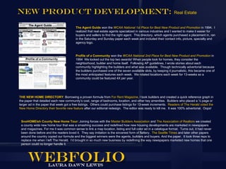 New product Development:                                                                                        Real Estate


                                        The Agent Guide won the WCAA National 1st Place for Best New Product and Promotion in 1994. I
                                        realized that real estate agents specialized in various industries and I wanted to make it easier for
                                        buyers and sellers to find the right agent. This directory, which agents purchased a placement in, ran
                                        in the Saturday and Sunday paper each week and included their contact info, picture, specialty and
                                        agency logo.



                                        Profile of a Community won the WCAA National 2nd Place for Best New Product and Promotion in
                                        1994 We locked out the top two awards! When people look for homes, they consider the
                                        neighborhood, builder and home itself. Following AP guidelines, I wrote stories about each
                                        community highlighting the builders and what was available. Though technically advertorial because
                                        the builders purchased one of the seven available slots, by keeping it journalistic, this became one of
                                        the most anticipated features each week. We rotated locations each week for 13-weeks so a
                                        community could be featured 4X per year.




THE NEW HOME DIRECTORY: Borrowing a proven formula from For Rent Magazine, I took builders and created a quick reference graph in
the paper that detailed each new community’s cost, range of bedrooms, location, and other key amenities. Builders who placed a ¼ page or
larger ad in the paper that week got a free listings. Others could purchase listings for 13-week increments. Readers of The Herald voted the
New Home Directory their favorite new feature after our editorial redesign. The editor was ready to kill me. It was 100% advertorial. Oops!



 SnoHOMEish County New Home Tour: Joining forces with the Master Builders Association and The Association of Realtors we created
 a county wide new home tour that was a smashing success and redefined how new housing developments are marketed in newspapers
 and magazines. For me it was common sense to link a map location, listing and full color ad in a catalogue format. Turns out, it had never
 been done before and the readers loved it. They say imitation is the sincerest form of flattery. The Seattle Times and later other papers
 around the country copied our formula and the biggest winners were the agents, builders and buyers. And the paper. It took three reps to
 replace me when I left The Herald. I’d brought in so much new business by redefining the way newspapers marketed new homes that one
 person could no longer handle it.
 