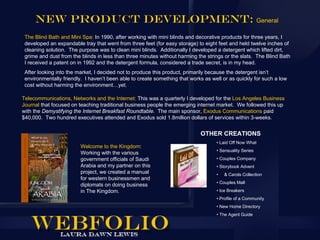 New Product Development: General
 The Blind Bath and Mini Spa: In 1990, after working with mini blinds and decorative products for three years, I
 developed an expandable tray that went from three feet (for easy storage) to eight feet and held twelve inches of
 cleaning solution. The purpose was to clean mini blinds. Additionally I developed a detergent which lifted dirt,
 grime and dust from the blinds in less than three minutes without harming the strings or the slats. The Blind Bath
 I received a patent on in 1992 and the detergent formula, considered a trade secret, is in my head.
 After looking into the market, I decided not to produce this product, primarily because the detergent isn’t
 environmentally friendly. I haven’t been able to create something that works as well or as quickly for such a low
 cost without harming the environment…yet.

Telecommunications, Networks and the Internet: This was a quarterly I developed for the Los Angeles Business
Journal that focused on teaching traditional business people the emerging internet market. We followed this up
with the Demystifying the Internet Breakfast Roundtable. The main sponsor, Exodus Communications paid
$40,000. Two hundred executives attended and Exodus sold 1.8million dollars of services within 3-weeks.


                                                                            OTHER CREATIONS
                                                                                   • Laid Off Now What
                         Welcome to the Kingdom:
                                                                                   • Sensuality Series
                         Working with the various
                         government officials of Saudi                             • Couples Company
                         Arabia and my partner on this                             • Storybook Advent
                         project, we created a manual                              •   & Carols Collection
                         for western businessmen and
                                                                                   • Couples Mall
                         diplomats on doing business
                         in The Kingdom.                                           • Ice Breakers
                                                                                   • Profile of a Community
                                                                                   • New Home Directory
                                                                                   • The Agent Guide
 