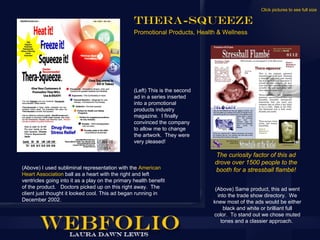 Click pictures to see full size

                                                  Thera-Squeeze
                                                  Promotional Products, Health & Wellness




                                                  (Left) This is the second
                                                  ad in a series inserted
                                                  into a promotional
                                                  products industry
                                                  magazine. I finally
                                                  convinced the company
                                                  to allow me to change
                                                  the artwork. They were
                                                  very pleased!

                                                                              The curiosity factor of this ad
                                                                              drove over 1500 people to the
(Above) I used subliminal representation with the American                    booth for a stressball flambé!
Heart Association ball as a heart with the right and left
ventricles going into it as a play on the primary health benefit
of the product. Doctors picked up on this right away. The                      (Above) Same product, this ad went
client just thought it looked cool. This ad began running in                    into the trade show directory. We
December 2002.                                                                knew most of the ads would be either
                                                                                   black and white or brilliant full
                                                                              color. To stand out we chose muted
                                                                                  tones and a classier approach.
 