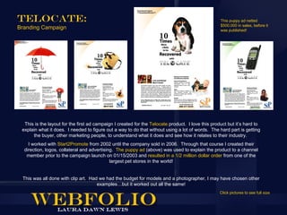 Telocate:                                                                                          This puppy ad netted
                                                                                                   $500,000 in sales, before it
Branding Campaign                                                                                  was published!




  This is the layout for the first ad campaign I created for the Telocate product. I love this product but it’s hard to
 explain what it does. I needed to figure out a way to do that without using a lot of words. The hard part is getting
      the buyer, other marketing people, to understand what it does and see how it relates to their industry.
    I worked with Start2Promote from 2002 until the company sold in 2006. Through that course I created their
  direction, logos, collateral and advertising. The puppy ad (above) was used to explain the product to a channel
   member prior to the campaign launch on 01/15/2003 and resulted in a 1/2 million dollar order from one of the
                                             largest pet stores in the world!


 This was all done with clip art. Had we had the budget for models and a photographer, I may have chosen other
                                     examples…but it worked out all the same!
                                                                                                   Click pictures to see full size
 