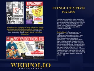 Consultative
                                                           Sales

                                                         Utilizing a consultative sales approach,
                                                         I’ve been able to bring in new accounts,
                                                         industries and increase the response on
                                                         the ads for my clients whether in print,
                                                         online, broadcast or through creative
By adding color, advising on other media they should     integration utilizing on and offline
also be using and including people in the ads, Andy’s    channel optimization.
  became one of my largest clients and quadrupled
  their advertising budget while I was at The Press      Andy’s Glass in Temecula was in a
                      Enterprise.                        tough bind. The competition for
                                                         replacement windows and doors was
                                                         tight and they needed to stand out.
                                                         They’d given up on newspaper
                                                         advertising. I was able to bring them
                                                         back in by personally redesigning their
                                                         ads and coming up with a full campaign
                                                         that included magazine, online and print.
                                                         Our in house art department didn’t have
                                                         the agency skills to do this, nor the
                                                         library of art, fonts and photos. I created
                                                         these ads on my own time at home with
                                                         my system. My boss didn’t like me doing
                                                         this, but the client wouldn’t advertise
                                                         unless I did.
 