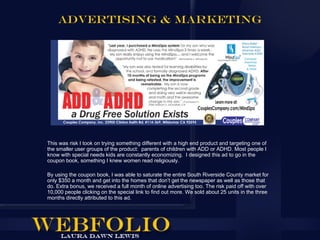 ADVERTISING & MARKETING




This was risk I took on trying something different with a high end product and targeting one of
the smaller user groups of the product: parents of children with ADD or ADHD. Most people I
know with special needs kids are constantly economizing. I designed this ad to go in the
coupon book, something I knew women read religiously.

By using the coupon book, I was able to saturate the entire South Riverside County market for
only $350 a month and get into the homes that don’t get the newspaper as well as those that
do. Extra bonus, we received a full month of online advertising too. The risk paid off with over
10,000 people clicking on the special link to find out more. We sold about 25 units in the three
months directly attributed to this ad.
 