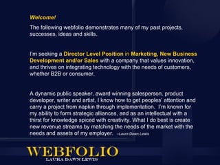 Welcome!
The following webfolio demonstrates many of my past projects,
successes, ideas and skills.


I’m seeking a Director Level Position in Marketing, New Business
Development and/or Sales with a company that values innovation,
and thrives on integrating technology with the needs of customers,
whether B2B or consumer.


A dynamic public speaker, award winning salesperson, product
developer, writer and artist, I know how to get peoples’ attention and
carry a project from napkin through implementation. I’m known for
my ability to form strategic alliances, and as an intellectual with a
thirst for knowledge spiced with creativity. What I do best is create
new revenue streams by matching the needs of the market with the
needs and assets of my employer. --Laura Dawn Lewis
 