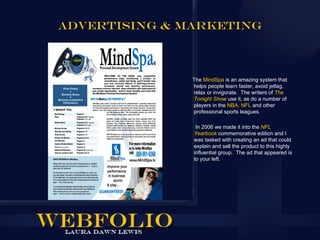 ADVERTISING & MARKETING



               The MindSpa is an amazing system that
               helps people learn faster, avoid jetlag,
               relax or invigorate. The writers of The
               Tonight Show use it, as do a number of
               players in the NBA, NFL and other
               professional sports leagues.

                In 2006 we made it into the NFL
               Yearbook commemorative edition and I
               was tasked with creating an ad that could
               explain and sell the product to this highly
               influential group. The ad that appeared is
               to your left.
 