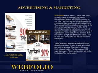 ADVERTISING & MARKETING

                                  SK Furniture was an account I had to steal from a
                                  competing paper and several other media.
                                  Ultimately they became a $100,000+ account for
                                  me. How I got them was going in and mapping out
                                  a strategy and personally creating the ads at home.
                                  They needed to differentiate themselves from all the
                                  other furniture companies and I felt the 30-40
                                  something professional market was under served.
                                  This market is above average income, has a level of
                                  sophistication and is ready for nice furniture. But
                                  they weren’t going to pay $10,000 for a sofa. They
                                  do want class and quality, and the ads needed to
                                  convey this.

                                  Taking an agency approach and eliminating the
                                  clutter the campaign focused on style with muted
                                  and earth tone colors. The majority of this was
                                  FSI’s in key zip codes. We also included ROS
                                  super banners on PE.com and specialty ads on the
                                  front page of the Living section.
  The campaign was a huge
success, netting over 100 sales
        the first week.
 