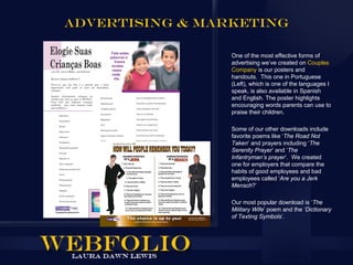 ADVERTISING & MARKETING

                 One of the most effective forms of
                 advertising we’ve created on Couples
                 Company is our posters and
                 handouts. This one in Portuguese
                 (Left), which is one of the languages I
                 speak, is also available in Spanish
                 and English. The poster highlights
                 encouraging words parents can use to
                 praise their children.

                 Some of our other downloads include
                 favorite poems like ‘The Road Not
                 Taken’ and prayers including ‘The
                 Serenity Prayer’ and ‘The
                 Infantryman’s prayer’. We created
                 one for employers that compare the
                 habits of good employees and bad
                 employees called ‘Are you a Jerk
                 Mensch?’

                 Our most popular download is ‘The
                 Military Wife’ poem and the ‘Dictionary
                 of Texting Symbols’.
 