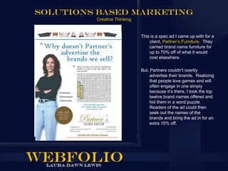 Solutions Based marketing
         Creative Thinking


                             This is a spec ad I came up with for a
                                 client, Partner’s Furniture. They
                                 carried brand name furniture for
                                 up to 70% off of what it would
                                 cost elsewhere.

                             But, Partners couldn’t overtly
                                  advertise their brands. Realizing
                                  that people love games and will
                                  often engage in one simply
                                  because it’s there, I took the top
                                  twelve brand names offered and
                                  hid them in a word puzzle.
                                  Readers of the ad could then
                                  seek out the names of the
                                  brands and bring the ad in for an
                                  extra 10% off.
 