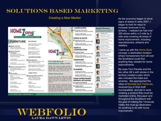 Solutions Based marketing
         Creating a New Market   As the economy began to show
                                 signs of stress in early 2007, I
                                 began to look for ways to
                                 increase revenues in my
                                 territory. I realized we had over
                                 300 stores within a 5 mile by 3
                                 mile area covering all areas of
                                 home improvement, including
                                 manufacturers, artisans and
                                 retailers.
                                 I came up with the Home Zone
                                 concept, a destination location
                                 where homeowners from all over
                                 the Southland could find
                                 anything they needed for home
                                 improvements.
                                 My boss Tom Paradis and the
                                 two other AE’s with stores in the
                                 territory created a plan which
                                 also included the hotel and
                                 wineries. We approached the
                                 cities of Murrieta and Temecula,
                                 received buy in from both
                                 municipalities and set to work
                                 creating a product that could be
                                 marketed online, the paper and
                                 throughout the Southland with
                                 the goal of making the Temecula
                                 Valley the must go destination
                                 for anything to do with home
                                 improvement.
 