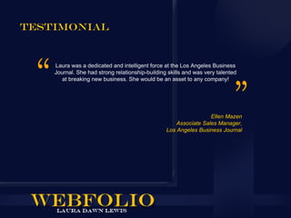 Testimonial


    Laura was a dedicated and intelligent force at the Los Angeles Business
    Journal. She had strong relationship-building skills and was very talented
      at breaking new business. She would be an asset to any company!




                                                                  Ellen Mazen
                                                     Associate Sales Manager,
                                                 Los Angeles Business Journal
 