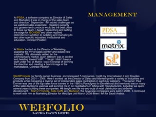 At PDSA, a software company as Director of Sales
                                                                Management
and Marketing I was in charge of the sales team
and direction. September 11th added challenges as
we watched sales evaporate. Realizing security
and government contracts would be the best place
to focus our team, I began researching and setting
the stage for ISO-9000 and other required
distinctions in addition to isolating and marketing to
two other specific industries: institutional and
education. Contract Position


At Matrix I acted as the Director of Marketing,
assisting the VP of Sales identify and isolate new
markets. We ultimately settled on the
wifi/hospitality market, given telecom was in decline
and heading toward VoIP. Though I didn’t have a
staff under me, at Matrix I was in charge of defining
the direction and creating a brand image in the
marketplace. Contract Position


Start2Promote our family owned business encompassed 7-companies. I split my time between it and Couples
Company from 2001 – 2006. Here I worked as the Director of Sales and Marketing with a variety of industries and
products while managing a diverse set of independent sales contractors in each key category. The owner, Paul
Donner was one of the top sales force trainers in the 1980’s (Paradigms for Excellence) and mentored me on many
of the sales tactics he used as well as bring me in on negotiations in China with manufacturers. Together we spent
several years building these companies. He taught me the ins-and-outs of retail distribution and channel
development. Start 2 Promote, Bella Caffé and BioSport, the beverage companies were sold in 2006. I continued
to work with him as Marketing Director for MindSpa until March 2008 when I left for Saudi Arabia.
 