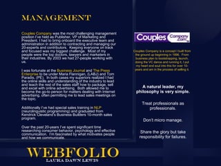 Management
Couples Company was the most challenging management
position I’ve held as Publisher, VP of Marketing and
President. I had to bring onboard the executive team and
administration in addition to contracting and managing our
20-experts and contributors. Keeping everyone on track
and focused was my biggest challenge. Most of my              Couples Company is a concept I built from
people were the top doctors, lawyers and marketers in          the ground up beginning in 1996. From
their industries. By 2003 we had 27-people working with         business plan to bootstrapping, launch,
us.                                                            doing the VC dance and running it, I put
                                                                my heart and soul into this for over 10-
I was fortunate at the Business Journal and The Press          years and am in the process of selling it.
Enterprise to be under Maria Flannigan, (LABJ) and Tom
Paradis, (PE). In both cases my superiors realized I had
the online skills and understanding of the industry to lead
and teach the rest of the sales staff how to package, sell
and excel with online advertising. Both allowed me to              A natural leader, my
become the go-to person for matters dealing with Internet       philosophy is very simple.
advertising, often permitting me to lead sales meetings on
the topic.
                                                                    Treat professionals as
Additionally I’ve had special sales training in NLP                     professionals.
(neurolinguistic programming) and graduated from
Kendrick Cleveland’s Business Builders 10-month sales
program.
                                                                     Don’t micro manage.
Over the past 20-years I’ve spent significant time
researching consumer behavior, psychology and effective            Share the glory but take
communication. I’m fascinated by what motivates people
and how we communicate.                                           responsibility for failures.
 