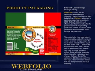 Product Packaging   Bella Caffé Label Redesign:
                    Beverage Industry
                    Bella Caffé is one of the two
                    beverages I was tasked with
                    marketing. We successfully sold both,
                    Bella Café and BioSport, a low calorie
                    sports beverage, to a competitor in
                    2006. Bella’s first label, though
                    effective, didn't communicate what the
                    product was nor its major selling
                    points: 99% fat free, 50 calories with a
                    great taste--which I changed to the
                    stronger, ‘exquisite taste’.


                    The original label (next page bottom)
                    was designed by another firm and did
                    receive an award for logo design. To
                    me, it lacked pizzazz and kind of just
                    sat there on the shelf. I disliked the
                    Espresso font used. I felt it was too
                    hard to read and the color scheme
                    didn't pick up on the richness of
                    coffee. To the left is the version the
                    client chose after I redesigned and
                    changed the logo. Some of the
                    versions he didn’t choose are on the
                    next page. We incorporated the new
                    look into their promotional and POS
                    marketing.
 