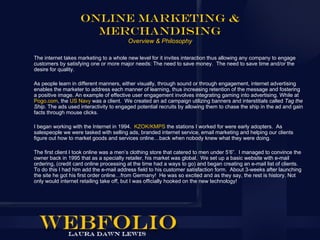 Online Marketing &
                      Merchandising
                                        Overview & Philosophy

The internet takes marketing to a whole new level for it invites interaction thus allowing any company to engage
customers by satisfying one or more major needs: The need to save money. The need to save time and/or the
desire for quality.

As people learn in different manners, either visually, through sound or through engagement, internet advertising
enables the marketer to address each manner of learning, thus increasing retention of the message and fostering
a positive image. An example of effective user engagement involves integrating gaming into advertising. While at
Pogo.com, the US Navy was a client. We created an ad campaign utilizing banners and interstitials called Tag the
Ship. The ads used interactivity to engaged potential recruits by allowing them to chase the ship in the ad and gain
facts through mouse clicks.

I began working with the Internet in 1994. KZOK/KMPS the stations I worked for were early adopters. As
salespeople we were tasked with selling ads, branded internet service, email marketing and helping our clients
figure out how to market goods and services online…back when nobody knew what they were doing.

The first client I took online was a men’s clothing store that catered to men under 5’6”. I managed to convince the
owner back in 1995 that as a specialty retailer, his market was global. We set up a basic website with e-mail
ordering, (credit card online processing at the time had a ways to go) and began creating an e-mail list of clients.
To do this I had him add the e-mail address field to his customer satisfaction form. About 3-weeks after launching
the site he got his first order online…from Germany! He was so excited and as they say, the rest is history. Not
only would internet retailing take off, but I was officially hooked on the new technology!
 