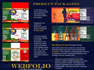Product Packaging
To the left are two
other versions of the
new label design.
The bottom label is
the original.


Frappacino, the
product by
Starbucks was the
primary competitor
of Bella Caffé.


In the test markets
conducted, (SoCal)
we outsold
Frappacino in the
stores that carried
us and we came in       New Product Concept: Beverage Industry
at 50 calories versus   (Above) My client had an idea for a new product
their 140. Our drink    extension based upon their current success with
was thicker and         BioSport®. They needed a name and a look that was
used Splenda as a       complimentary to their current product line to show
sweetener instead of    investors and they needed it fast.
sugar.
                            We came up with the name Acheve and I
                            created 10-different label concepts in two days
                            featuring athletic women. The colors were
                            chosen to represent youth, excitement and
                            natural health. The only instruction I had was
                            "no black".
 