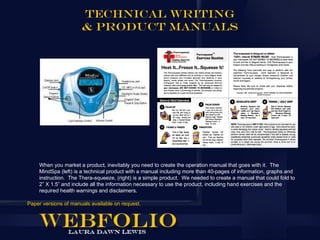 Technical Writing
                      & Product Manuals




    When you market a product, inevitably you need to create the operation manual that goes with it. The
    MindSpa (left) is a technical product with a manual including more than 40-pages of information, graphs and
    instruction. The Thera-squeeze, (right) is a simple product. We needed to create a manual that could fold to
    2” X 1.5” and include all the information necessary to use the product, including hand exercises and the
    required health warnings and disclaimers.

Paper versions of manuals available on request.
 