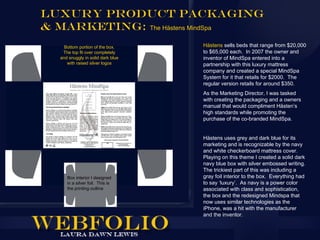 Luxury Product Packaging
& Marketing: The Hästens MindSpa
    Bottom portion of the box.     Hästens sells beds that range from $20,000
   The top fit over completely     to $65,000 each. In 2007 the owner and
  and snuggly in solid dark blue   inventor of MindSpa entered into a
     with raised silver logos      partnership with this luxury mattress
                                   company and created a special MindSpa
                                   System for it that retails for $2000. The
                                   regular version retails for around $350.
                                   As the Marketing Director, I was tasked
                                   with creating the packaging and a owners
                                   manual that would compliment Hästen’s
                                   high standards while promoting the
                                   purchase of the co-branded MindSpa.


                                   Hästens uses grey and dark blue for its
                                   marketing and is recognizable by the navy
                                   and white checkerboard mattress cover.
                                   Playing on this theme I created a solid dark
                                   navy blue box with silver embossed writing.
                                   The trickiest part of this was including a
     Box interior I designed       gray foil interior to the box. Everything had
     in a silver foil. This is     to say ‘luxury’. As navy is a power color
     the printing outline          associated with class and sophistication,
                                   the box and the redesigned Mindspa that
                                   now uses similar technologies as the
                                   iPhone, was a hit with the manufacturer
                                   and the inventor.
 