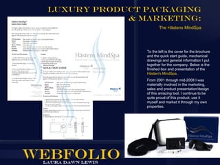 Luxury Product Packaging
            & Marketing:
                      The Hästens MindSpa




               To the left is the cover for the brochure
               and the quick start guide, mechanical
               drawings and general information I put
               together for the company. Below is the
               finished box and presentation of the
               Hästen's MindSpa.
               From 2001 through mid-2008 I was
               materially involved in the marketing,
               sales and product presentation/design
               of this amazing tool. I continue to be
               quite proud of this product, use it
               myself and market it through my own
               properties.
 