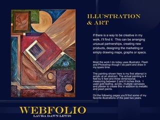 Illustration
& Art

 If there is a way to be creative in my
 work, I’ll find it. This can be arranging
 unusual partnerships, creating new
 products, designing the marketing or
 simply drawing maps, graphs or specs.


 Most the work I do today uses Illustrator, Flash
 and Photoshop though I do paint and draw in
 my spare time.

 The painting shown here is my first attempt in
 acrylic at an abstract. The actual painting is 4
 feet by 6 feet and three dimensional,
 measuring between 2 and 8 inches thick. I
 used gold leafing, acrylic, multiple canvases
 and plaster to create this in addition to metallic
 and pearl paints.

 On the following pages you’ll find some of my
 favorite illustrations of the past two years.
 