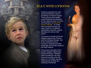 Illustrations
 Creating composites for news
 stories and features online is
 something I’ve always enjoyed.
 These pictures were created
 using Photoshop and Illustrator
 for the children’s book I co-wrote
 and illustrated, the Storybook
 Advent Calendar. To create
 each took about 4-hours and
 used a total of 7-15 different
 photographic elements, original
 drawings and various other
 pieces.
 The picture to the left is from the
 adapted original story Thomas
 and the Christmas Orange. Set
 in the nineteenth century,
 Thomas is sneaking out of the
 orphanage and just got caught by
 the head mistress.
 The picture to the right is from
 another adapted original story,
 Finding Christmas. Meredith
 hears something in her living
 room and is going out to see
 what it is in a modern day story
 explaining the symbols and
 meaning of Christmas
 