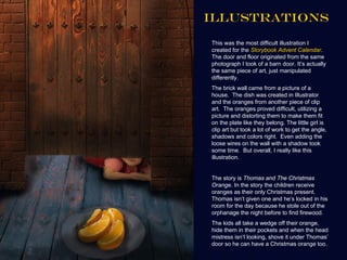 ILLUSTRATIONS

This was the most difficult illustration I
created for the Storybook Advent Calendar.
The door and floor originated from the same
photograph I took of a barn door. It’s actually
the same piece of art, just manipulated
differently.
The brick wall came from a picture of a
house. The dish was created in Illustrator
and the oranges from another piece of clip
art. The oranges proved difficult, utilizing a
picture and distorting them to make them fit
on the plate like they belong. The little girl is
clip art but took a lot of work to get the angle,
shadows and colors right. Even adding the
loose wires on the wall with a shadow took
some time. But overall, I really like this
illustration.


The story is Thomas and The Christmas
Orange. In the story the children receive
oranges as their only Christmas present.
Thomas isn’t given one and he’s locked in his
room for the day because he stole out of the
orphanage the night before to find firewood.
The kids all take a wedge off their orange,
hide them in their pockets and when the head
mistress isn’t looking, shove it under Thomas’
door so he can have a Christmas orange too.
 