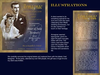 ILLUSTRATIONS


                                                           A client wanted to do
                                                           something special for his
                                                           aunt and uncle who were
                                                           celebrating their fiftieth
                                                           wedding anniversary, but
                                                           he also wanted it to
                                                           touch on their heritage.


                                                           Armagnac seemed
                                                           appropriate, given it’s
                                                           aged 50-years and gets
                                                           better with time. The
                                                           colors used were based
                                                           upon the couples’ first
                                                           home in Nazareth which
                                                           had blue and sandstone
                                                           tile.


We carefully removed the original labels and replaced them with the labels I had
designed. At the party, attended by over 500 people, this gift was a huge hit and
my client was thrilled.
 
