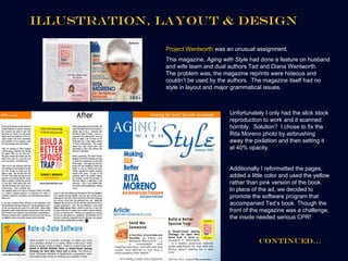 Illustration, Layout & Design

              Project Wentworth was an unusual assignment.
              This magazine, Aging with Style had done a feature on husband
              and wife team and dual authors Ted and Diana Wentworth.
              The problem was, the magazine reprints were hideous and
              couldn’t be used by the authors. The magazine itself had no
              style in layout and major grammatical issues.



                                     Unfortunately I only had the slick stock
                                     reproduction to work and it scanned
                                     horribly. Solution? I chose to fix the
                                     Rita Moreno photo by airbrushing
                                     away the pixilation and then setting it
                                     at 40% opacity.


                                     Additionally I reformatted the pages,
                                     added a little color and used the yellow
                                     rather than pink version of the book.
                                     In place of the ad, we decided to
                                     promote the software program that
                                     accompanied Ted’s book. Though the
                                     front of the magazine was a challenge,
                                     the inside needed serious CPR!



                                                Continued…
 