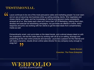 Testimonial

 Laura continues to be one of the most persuasive sales and marketing people I’ve ever seen
 and an ace at securing new business while up selling existing clients. She negotiates and
 closes clients with ease, and her knowledge of internet and general media consistently
 amazed all of us. She treats each client as if she’s their VP of Marketing, helping them plan,
 develop and execute full advertising campaigns, not just those we offered in online, direct
 response and print, but working with her clients to get the best deals from complimentary
 media as well.


 Extraordinarily smart, and up-to-date on the latest trends, and a almost always dead on with
 her projections, she led the sales team by working with all of us on selling, leverage and
 presenting all the new online products and services. Laura has a passion for the internet and
 will make a dynamic, results driven online sales director for any company lucky enough to
 snag her!


                                                                             Kandy Duncan
                                                           Coworker, The Press Enterprise
 