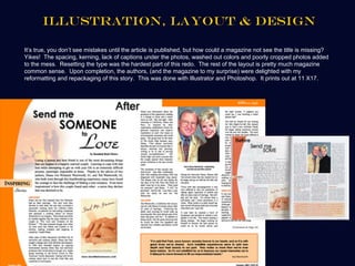 Illustration, Layout & Design

It’s true, you don’t see mistakes until the article is published, but how could a magazine not see the title is missing?
Yikes! The spacing, kerning, lack of captions under the photos, washed out colors and poorly cropped photos added
to the mess. Resetting the type was the hardest part of this redo. The rest of the layout is pretty much magazine
common sense. Upon completion, the authors, (and the magazine to my surprise) were delighted with my
reformatting and repackaging of this story. This was done with Illustrator and Photoshop. It prints out at 11 X17.
 