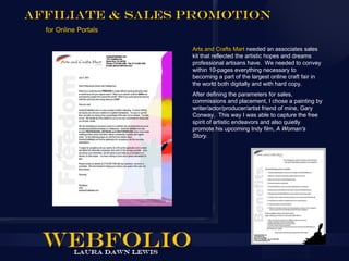 Affiliate & Sales Promotion
  for Online Portals

                       Arts and Crafts Mart needed an associates sales
                       kit that reflected the artistic hopes and dreams
                       professional artisans have. We needed to convey
                       within 10-pages everything necessary to
                       becoming a part of the largest online craft fair in
                       the world both digitally and with hard copy.
                       After defining the parameters for sales,
                       commissions and placement, I chose a painting by
                       writer/actor/producer/artist friend of mine, Gary
                       Conway. This way I was able to capture the free
                       spirit of artistic endeavors and also quietly
                       promote his upcoming Indy film, A Woman's
                       Story.
 