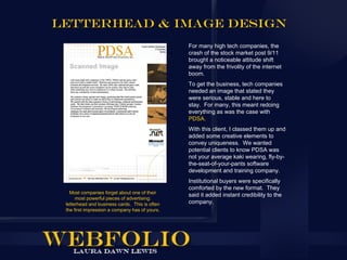 Letterhead & Image design
                                                For many high tech companies, the
                                                crash of the stock market post 9/11
                                                brought a noticeable attitude shift
                                                away from the frivolity of the internet
                                                boom.
                                                To get the business, tech companies
                                                needed an image that stated they
                                                were serious, stable and here to
                                                stay. For many, this meant redoing
                                                everything as was the case with
                                                PDSA.
                                                With this client, I classed them up and
                                                added some creative elements to
                                                convey uniqueness. We wanted
                                                potential clients to know PDSA was
                                                not your average kaki wearing, fly-by-
                                                the-seat-of-your-pants software
                                                development and training company.
                                                Institutional buyers were specifically
                                                comforted by the new format. They
   Most companies forget about one of their
                                                said it added instant credibility to the
      most powerful pieces of advertising:
 letterhead and business cards. This is often   company.
 the first impression a company has of yours.
 