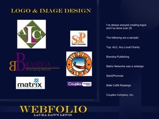 Logo & Image design

                      I’ve always enjoyed creating logos
                      and I’ve done over 20.


                      The following are a sample/


                      Top: ALC, Any Local Charity


                      Brandoa Publishing


                      Matrix Networks was a redesign


                      Start2Promote


                      Bella Caffé Redesign


                      Couples Company, Inc.
 