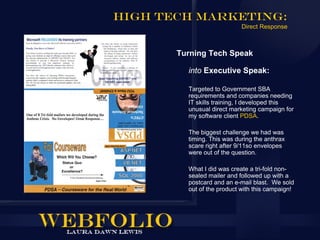 High Tech Marketing:
                            Direct Response



       Turning Tech Speak

         into Executive Speak:

         Targeted to Government SBA
         requirements and companies needing
         IT skills training, I developed this
         unusual direct marketing campaign for
         my software client PDSA.

         The biggest challenge we had was
         timing. This was during the anthrax
         scare right after 9/11so envelopes
         were out of the question.

         What I did was create a tri-fold non-
         sealed mailer and followed up with a
         postcard and an e-mail blast. We sold
         out of the product with this campaign!
 