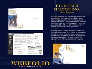 High Tech
    Marketing:
             Direct Response

We used postcards and e-mail to get the word out
about PDSA. We found that technology buyers
often kept postcards for months and would call
when a need arose. The back side broke traditional
direct mail rules. We included a laundry list of our
services and the SIC and Government numbers
needed to qualify us in the buyers mind.

Normally this isn't done in direct mail, but for our
purpose, providing the CTO, CIO or IT Director with
an easy to access summary of our services and
approaching Government, it worked. Many people
thanked us for making it so easy (though my
agency friends rode my case about the layout).
 