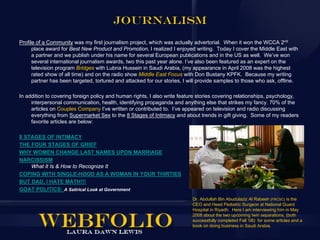 Journalism
Profile of a Community was my first journalism project, which was actually advertorial. When it won the WCCA 2nd
      place award for Best New Product and Promotion, I realized I enjoyed writing. Today I cover the Middle East with
      a partner and we publish under his name for several European publications and in the US as well. We’ve won
      several international journalism awards, two this past year alone. I’ve also been featured as an expert on the
      television program Bridges with Lubna Hussein in Saudi Arabia, (my appearance in April 2008 was the highest
      rated show of all time) and on the radio show Middle East Focus with Don Bustany KPFK. Because my writing
      partner has been targeted, tortured and attacked for our stories, I will provide samples to those who ask, offline.

In addition to covering foreign policy and human rights, I also write feature stories covering relationships, psychology,
     interpersonal communication, health, identifying propaganda and anything else that strikes my fancy. 70% of the
     articles on Couples Company I’ve written or contributed to. I’ve appeared on television and radio discussing
     everything from Supermarket Sex to the 8 Stages of Intimacy and about trends in gift giving. Some of my readers
     favorite articles are below:

8 STAGES OF INTIMACY
THE FOUR STAGES OF GRIEF
WHY WOMEN CHANGE LAST NAMES UPON MARRIAGE
NARCISSISM
    What It Is & How to Recognize It
COPING WITH SINGLE-HOOD AS A WOMAN IN YOUR THIRTIES
BUT DAD, I HATE MATH!!!
GOAT POLITICS: A Satirical Look at Government
                                                                           Dr. Abdullah Bin Abudulaziz Al Rabeeh (FRCSC) is the
                                                                           CEO and Head Pediatric Surgeon at National Guard
                                                                           Hospital in Riyadh. Here I am interviewing him in May
                                                                           2008 about the two upcoming twin separations, (both
                                                                           successfully completed Fall ‘08) for some articles and a
                                                                           book on doing business in Saudi Arabia.
 