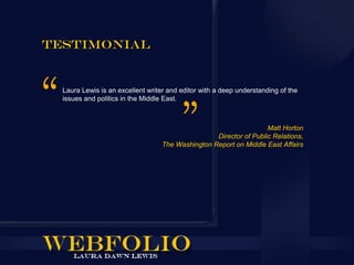 Testimonial


  Laura Lewis is an excellent writer and editor with a deep understanding of the
  issues and politics in the Middle East.



                                                                    Matt Horton
                                                   Director of Public Relations,
                                   The Washington Report on Middle East Affairs
 