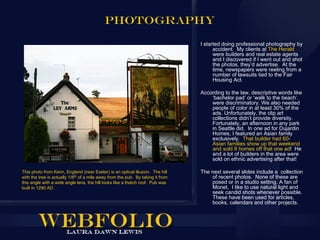 PHOTOGRAPHY

                                                                                 I started doing professional photography by
                                                                                       accident. My clients at The Herald
                                                                                       were builders and real estate agents
                                                                                       and I discovered if I went out and shot
                                                                                       the photos, they’d advertise. At the
                                                                                       time, newspapers were reeling from a
                                                                                       number of lawsuits tied to the Fair
                                                                                       Housing Act.

                                                                                 According to the law, descriptive words like
                                                                                     ‘bachelor pad’ or ‘walk to the beach’.
                                                                                     were discriminatory. We also needed
                                                                                     people of color in at least 30% of the
                                                                                     ads. Unfortunately, the clip art
                                                                                     collections didn’t provide diversity.
                                                                                     Fortunately, an afternoon in any park
                                                                                     in Seattle did. In one ad for Dujardin
                                                                                     Homes, I featured an Asian family
                                                                                     exclusively. That builder had 60-
                                                                                     Asian families show up that weekend
                                                                                     and sold 8 homes off that one ad! He
                                                                                     and a lot of builders in the area were
                                                                                     sold on ethnic advertising after that!

This photo from Kenn, England (near Exeter) is an optical illusion. The hill     The next several slides include a collection
with the tree is actually 1/8th of a mile away from the pub. By taking it from       of recent photos. None of these are
this angle with a wide angle lens, the hill looks like a thatch roof. Pub was        posed or in a studio setting. A fan of
built in 1290 AD.                                                                    Monet, I like to use natural light and
                                                                                     seek candid shots whenever possible.
                                                                                     These have been used for articles,
                                                                                     books, calendars and other projects.
 