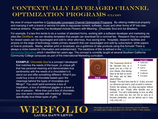 Contextually Leveraged Channel
 Optimization Programs (CLCOP)
My area of unique expertise is Contextually Leveraged Channel Optimization Programs. By utilizing intellectual property
and marrying it with a brand or service I’m able to repurpose content, software, music and other forms of IP into new
revenue streams. Programs I’ve developed include Flowers with Meaning , Chocolate Soul and Ice Breakers.
For example, if a law firm tends to do a number of standard forms, working with a software developer and marketing via
sites like ClickBank, we can develop templates that people can download for a nominal fee. Research they’ve compiled
for closed cases can be repackaged and sold to other attorneys, thus saving time. Hospitals, research facilities and
anyone on the edge of technology create primary research that can repackaged and sold by subscription, white papers
or how-to podcasts. Media, whether print or broadcast, are a goldmine of new products using this formula! There is
always a niche market for information and entertainment. The backbone of this is defined in the 27 Platforms of Revenue
Generating Marketing which I identified ten years ago. The concept is currently taught at several Southern California
Community College campuses as part of the International Marketing curriculum.

    EXAMPLE: Chocolate Soul is a concept I developed
    that matches the needs of the buyer, (a unique gift
    that has personal meaning and demonstrates true
    sentiments) with the needs of a chocolatier’s to
    stand out and offer something different. What if you
    could buy a box of chocolate based upon the
    meanings behind the types of chocolates and
    fillings? You could send someone a box of
    inspiration, a box of childhood giggles or a lover a
    box of passion. More than just a box of chocolate,
    you now send chocolate with meaning! Women
    specifically love these types of gifts.


                                                                      The shape you like tells a lot about your personality and the definitions
                                                                      are based upon a study that came out in the late 1990’s in New Zealand.
 