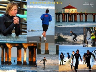 PHOTOGRAPHY                                                         Sunrise on the
                                                                                         Manhattan Beach
                                                                                                     Pier




Waiting for Mom
Manhattan Beach, CA   Morning Run
                                                        On top of the world
                                                                                           Clean
                                                                                           Streets, MB




 Vertical Rowing
                                    Chasing the board                         After morning surfing class
 