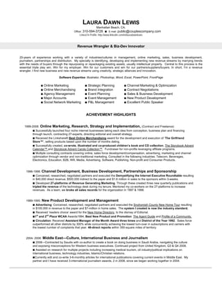LAURA DAWN LEWIS
                                                               Manhattan Beach, CA.
                                          Office:   310-594-3728 ■        E-mail:   public@couplescompany.com
                                               Linked In Profile: http://www.linkedin.com/in/lauradawnlewis


                                             Revenue Wrangler & Biz-Dev Innovator


20-years of experience working with a variety of industries/cultures in management, online marketing, sales, business development,
journalism, partnerships and distribution. My specialty is identifying, developing and implementing new revenue streams by marrying trends
with the needs of buyers through the repurposing or repackaging existing assets, usually intellectual property. Central to this process is the
essential triple play win. Win for my employer. Win for our customers and win for our partners/suppliers/buyers. In short, I’m a revenue
wrangler. I find new business and new revenue streams using creativity, strategic alliances and innovation.

                              Software Expertise: Illustrator, Photoshop, Word, Excel, PowerPoint, FrontPage

                ■ Online Marketing                   ■ Strategic Planning                ■ Channel Marketing & Optimization
                ■ Online Merchandising               ■ Brand Integration                 ■ Contract Negotiations
                ■ Agency Management                  ■ Event Planning                    ■ Sales & Business Development
                ■ Major Accounts                     ■ Event Management                  ■ New Product Development
                ■ Social Network Marketing           ■ P&L Management                    ■ Excellent Public Speaker


                                                      ACHIEVEMENT HIGHLIGHTS


   1999-2008: Online Marketing, Research, Strategy and Implementation, (Contract and Freelance)
        ■ Successfully launched four niche internet businesses taking each idea from conception, business plan and financing
        through launch, contracting 27-experts, directing editorial and overall strategy.
        ■ Received the Linkshare® Best Online Merchandising award for the development and execution of ‘The Girlfriend
        Store™’, selling products based upon the number of months dating.
        ■ Successfully created, co-wrote, illustrated and co-produced children’s book and CD collection, The Storybook Advent
        Calendar™ and Storybook Advent Carols Collection™. Fundraiser for non-profits leveraging affiliate programs.
        ■ Multiple consulting contracts covering online, sales force development/compensation, advertising, marketing and channel
        optimization through vendor and non-traditional marketing. Consulted in the following industries: Telecom, Beverages,
        Electronics, Education, B2B, Wifi, Media, Advertising, Software, Publishing, Non-profit and Consumer Products.


     1996-1998: Channel Development, Business Development, Partnerships and Sponsorship
         ■ Conceived, researched, negotiated partners and executed the Demystifying the Internet Executive Roundtable resulting
         in $40,000 direct revenue, $500,000 indirect to the paper and $1.8 million in sales to the sponsors within 3-weeks.
         ■ Developed 27-platforms of Revenue Generating Marketing. Through these created three new quarterly publications and
         tripled the revenue of the technology desk during my tenure. Mentored my co-workers on the 27-platforms to increase
         revenues. As a team, we broke all sales records for the organization in 1997 & 1998.


     1989-1995: New Product Development and Management
         ■ Advertising: Conceived, researched, negotiated partners and executed the Snohomish County New Home Tour resulting
         in $100,000 in revenue to the paper and $7-million in home sales. The system I created is now the industry standard.
         ■ Received ‘readers choice’ award for the New Home Directory, to the dismay of Editorial.
         ■1st and 2nd Place WCAA Awards1994, Best New Product and Promotion: The Agent Guide and Profile of a Community.
         ■ Circulation: Received Assistant Manager of the Month Award three times and District of the Year 1992. Sales force
         outperformed all other districts by 300% while concurrently achieving the lowest turn-over in subscriptions and carriers with
         the lowest number of complaints that year. 46-direct reports within 350-square miles of territory.


     2004- 2008: Middle East—Culture, International Business and Journalism
         ■ 2008—Contracted by Saudis with co-author to create a book on doing business in Saudi Arabia, navigating the culture
         and exposing misconceptions for Western business executives. Continued project from United Kingdom, Q3 & Q4 2008.
         ■ Assisted on research for multiple projects including increasing medical tourism, oil industry/political implications on
         international business, technology industries, Islamic/Christian relations.
         ■Currently edit and co-write 3-6-monthly articles for international publications covering current events in Middle East. My
         partner and I have received 3-international journalism awards, 2 in 2008, since we began working together in 2004.
 