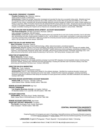 PROFESSIONAL EXPERIENCE


PUBLISHER, PRESIDENT, FOUNDER
   Couples Company, Inc, Wildomar, California
    Online portal for people in relationships
    Achievements: Created the concept, researched, developed and executed the idea into a successful online portal. Attracted and hired
    the management team and officially launched the site in 2002, building it from scratch after turning down $2.5 Million in VC in 1999.
    Invested my own money, contracted with all partners/strategic alliances including managing 27-experts from variety of fields ranging from
    fitness to psychiatry. Within 18-months of launch the site achieved150,000 unique visitors per month. Seventy-five percent of the articles
    and 95% of the graphs I designed/wrote. Our original content has been quoted at The Council on Foreign Relations (Sept 2005), used by
    multiple universities including John Hopkins and our features are consistently cited by experts in various fields. 1999-2009

ONLINE & OFFLINE NEW BUSINESS DEVELOPMENT, ACCOUNT MANAGEMENT
   The Press Enterprise, (AH Belo Corporation), Riverside, California
    Daily newspaper & magazines: 650,000 readers
    Achievements: worked with my team, successfully teaching them and corporate the ins and outs of online promotion, how to sell online
    ads, sponsorships and other virtual products in addition to print. Led the division in online sales, culminating in a year-long contract with
    Concordia University which net $25,000 in 2008 and provided the University exclusive access to graduating seniors and their parents
    within a 30 mile radius of the new campus. 2006-2008

DIRECTOR SALES AND MARKETING
   Start 2 Promote, Oceanside, California
   Industries: Consumer beverage, hi tech health technology, utilities, telecommunication, promotional products
   Achievements: Materially involved in the product packaging, logo design and promotion via media, POP, channels and resellers: Bella
   Caffe™ and BioSport®, a coffee drink and sports drink; MindSpa™ (health electronics) product packaging, advertising and design for NFL
   Yearbook; Thera-Squeeze®, therapeutic stress relief; Telocate®—800 service for finding lost items; Composite Technology Corp—core
   utility conductive wiring which carries double the electricity in half the time. S2P family owned. Company sold in 2006.

DIRECTOR OF MARKETING
   Matrix Networks, Portland, Oregon
   Wireless & telecommunications company
   Achievements: Designed full multi-media marketing campaign to promote WiFi integration into the hospitality industry including all ads,
   brochures, website, company logo, POP/POS and event sponsorships, including the Jeld-Wen Golf Tournament utilizing a new idea,
   phone key pad marketing in the press room. Contract: 2002-2003

DIRECTOR SALES & MARKETING
   PDSA, Inc., Tustin, California
    Software applications and development company
    Achievements: Post 911, new markets were needed for this software developer. Identified the vocational education industry and
    government contract work given impending war as the most viable. Created the direct response campaigns, including assembling
    necessary target lists of institutions while laying the foundation for future government contracts, ISO-9000 certifications and clearances.
    Contract: 2001-2002

WESTERN REGION ADVERTISING ACCOUNT MANAGER
   POGO.COM, San Francisco - Glendale, California
    Online Games Portal—26million monthly visitors: 1999-2000

SENIOR ACCOUNT MANAGER High Tech
PROJECT MANAGER
   Los Angeles Business Journal, Los Angeles, California
    #1 Business weekly in U.S. (June’98); 340,000 readers: 1996-1998

ACCOUNT EXECUTIVE,
  KZOK/KMPS, (CBS Radio Group), Seattle, Washington
   Radio: Classic Rock, #1 M18-49/Country, #1 A25-54: 1995-1996

SENIOR ACCOUNT EXECUTIVE, Real Estate
ASSISTANT DISTRICT MANAGER, Circulation
  The Herald, (Washington Post), Everett, Washington
   Daily newspaper—150,000 readers: 1989-1995
                                                                                           . CENTRAL       WASHINGTON UNIVERSITY
                                                                                                                         Ellensburg, Washington
                                                                                                                          BSBA MARKETING

                         Ongoing Education (2-3 programs per year) in Psychology, Internet/Ecommerce and Executive Education programs.
                                   Completed Kenrick Cleveland and Harlan Kilstein (2005) Business Builders/copywriting 10-month course

                  LANGUAGES: English & Portuguese = Fluent; Spanish = Conversational, Arabic = Amusing

                       Laura Dawn Lewis ■Manhattan Beach, CA ■ (310) 546-3728           ■ public@couplescompany.com
 