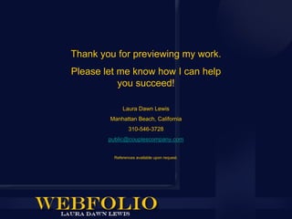Thank you for previewing my work.
Please let me know how I can help
           you succeed!

             Laura Dawn Lewis
        Manhattan Beach, California
                310-546-3728
        public@couplescompany.com


         References available upon request.
 