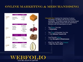Online Marketing & Merchandising



                 Chocolate Soul matches the meaning of various
                     chocolates and fillings with the end receivers
                     personality. Purchasers design their boxes based
                     upon the meaning of each and can download a
                     brochure with the descriptions to send.

                 •   The Shape You Like
                 •   = Personality

                 •   The Type of Chocolate You Like
                 •   = Your Attitude Toward Life

                 •   Your Favorite Fillings
                 •   = Your Strengths & Weaknesses

                 •   What You do With Your Wrapper
                 •   = How You Are in Bed!
 