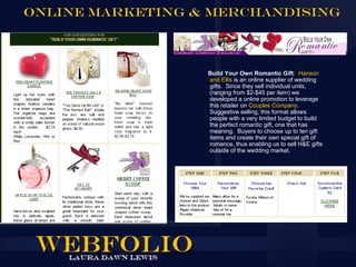 Online Marketing & Merchandising



                  Build Your Own Romantic Gift: Hanson
                  and Ellis is an online supplier of wedding
                  gifts. Since they sell individual units,
                  (ranging from $2-$45 per item) we
                  developed a online promotion to leverage
                  this retailer on Couples Company.
                  Suggestive selling, this format allows
                  people with a very limited budget to build
                  the perfect romantic gift, one that has
                  meaning. Buyers to choose up to ten gift
                  items and create their own special gift of
                  romance, thus enabling us to sell H&E gifts
                  outside of the wedding market.
 