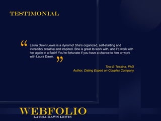 Testimonial




    Laura Dawn Lewis is a dynamo! She's organized, self-starting and
    incredibly creative and inspired. She is great to work with, and I'd work with
    her again in a flash! You're fortunate if you have a chance to hire or work
    with Laura Dawn.


                                                           Tina B Tessina, PhD
                                    Author, Dating Expert on Couples Company
 