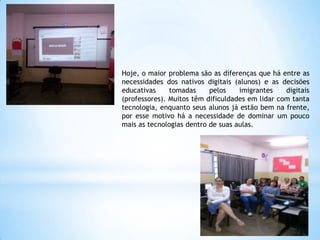 Hoje, o maior problema são as diferenças que há entre as
necessidades dos nativos digitais (alunos) e as decisões
educativas
tomadas
pelos
imigrantes
digitais
(professores). Muitos têm dificuldades em lidar com tanta
tecnologia, enquanto seus alunos já estão bem na frente,
por esse motivo há a necessidade de dominar um pouco
mais as tecnologias dentro de suas aulas.

 