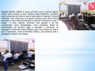 Segundo Prensky (2001a) é pouco provável que os nativos digitais
voltem atrás, porque os seus cérebros estão diferentes. Acreditar
neste retrocesso vai contra o que se sabe sobre a chamada “cultural
migration” que revela que as crianças nascidas numa nova cultura
aprendem o novo idioma facilmente e resistem fortemente a usar o
antigo . É pois, urgente, enfrentar esta questão e ter em
consideração, tanto metodologias, como conteúdos. Mudar as
metodologias em primeiro lugar e aprender a comunicar na
linguagem e estilo dos nativos digitais, sem nunca deixar de lado o
que é importante, como diz Prensky (2001a), pois primeiro está a
pedagogia e depois a tecnologia.

 