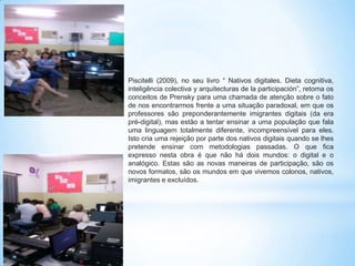 Piscitelli (2009), no seu livro “ Nativos digitales. Dieta cognitiva,
inteligência colectiva y arquitecturas de la participación”, retoma os
conceitos de Prensky para uma chamada de atenção sobre o fato
de nos encontrarmos frente a uma situação paradoxal, em que os
professores são preponderantemente imigrantes digitais (da era
pré-digital), mas estão a tentar ensinar a uma população que fala
uma linguagem totalmente diferente, incompreensível para eles.
Isto cria uma rejeição por parte dos nativos digitais quando se lhes
pretende ensinar com metodologias passadas. O que fica
expresso nesta obra é que não há dois mundos: o digital e o
analógico. Estas são as novas maneiras de participação, são os
novos formatos, são os mundos em que vivemos colonos, nativos,
imigrantes e excluídos.

 
